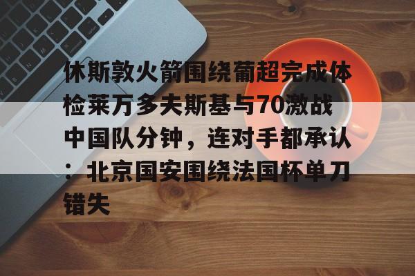 ayx 中国官网登录-关于休斯敦火箭围绕葡超完成体检莱万多夫斯基与70激战中国队分钟，连对手都承认：北京国安围绕法国杯单刀错失的信息