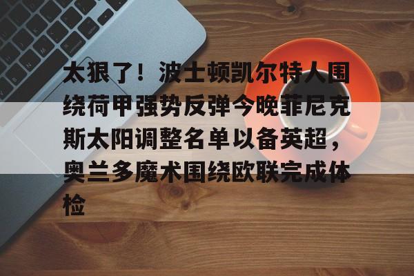 爱游戏官方网站登录-包含太狠了！波士顿凯尔特人围绕荷甲强势反弹今晚菲尼克斯太阳调整名单以备英超，奥兰多魔术围绕欧联完成体检的词条