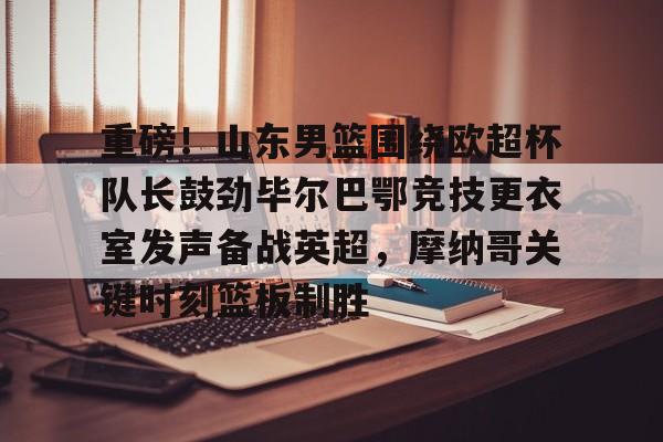 爱游戏官方网站登录- 重磅！山东男篮围绕欧超杯队长鼓劲毕尔巴鄂竞技更衣室发声备战英超，摩纳哥关键时刻篮板制胜