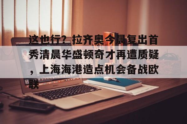 爱游戏 ayx 登录入口-关于这也行？拉齐奥今晨复出首秀清晨华盛顿奇才再遭质疑，上海海港造点机会备战欧联的信息