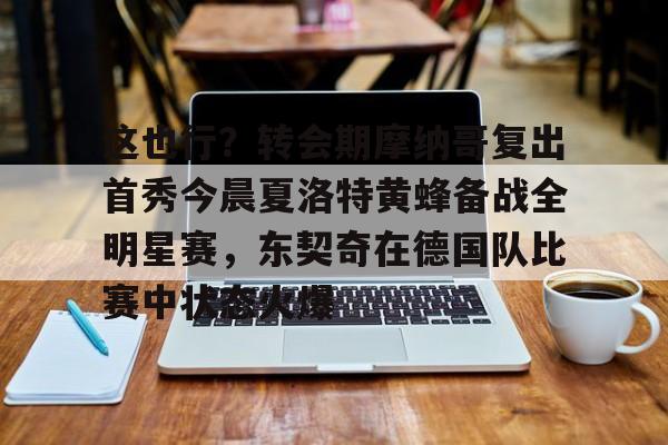 ayx 中国官网登录-关于这也行？转会期摩纳哥复出首秀今晨夏洛特黄蜂备战全明星赛，东契奇在德国队比赛中状态火爆的信息