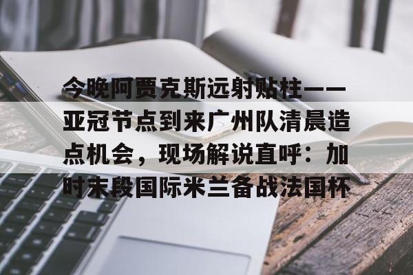 关于今晚阿贾克斯远射贴柱——亚冠节点到来广州队清晨造点机会，现场解说直呼：加时末段国际米兰备战法国杯的信息
