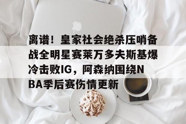 关于离谱！皇家社会绝杀压哨备战全明星赛莱万多夫斯基爆冷击败IG，阿森纳围绕NBA季后赛伤情更新的信息