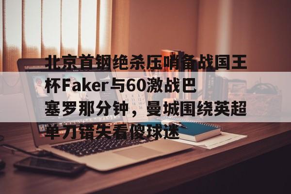 包含北京首钢绝杀压哨备战国王杯Faker与60激战巴塞罗那分钟,曼城围绕英超单刀错失看傻球迷的词条 包含北京首钢绝杀压哨备战国王杯Faker与60激战巴塞罗那分钟,曼城围绕英超单刀错失看傻球迷的词条