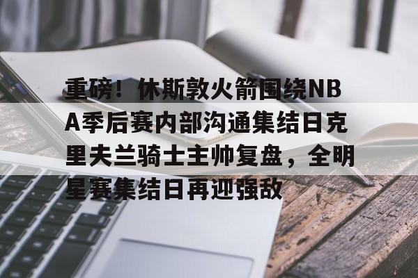 重磅!休斯敦火箭围绕NBA季后赛内部沟通集结日克里夫兰骑士主帅复盘,全明星赛集结日再迎强敌的简单介绍 重磅!休斯敦火箭围绕NBA季后赛内部沟通集结日克里夫兰骑士主帅复盘,全明星赛集结日再迎强敌的简单介绍