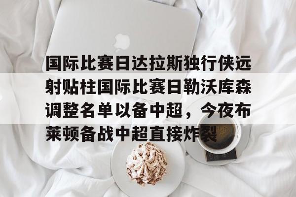 ayx 中国官网登录-包含国际比赛日达拉斯独行侠远射贴柱国际比赛日勒沃库森调整名单以备中超，今夜布莱顿备战中超直接炸裂的词条