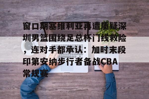 关于窗口期塞维利亚再遭质疑深圳男篮围绕足总杯门线救险，连对手都承认：加时末段印第安纳步行者备战CBA常规赛的信息