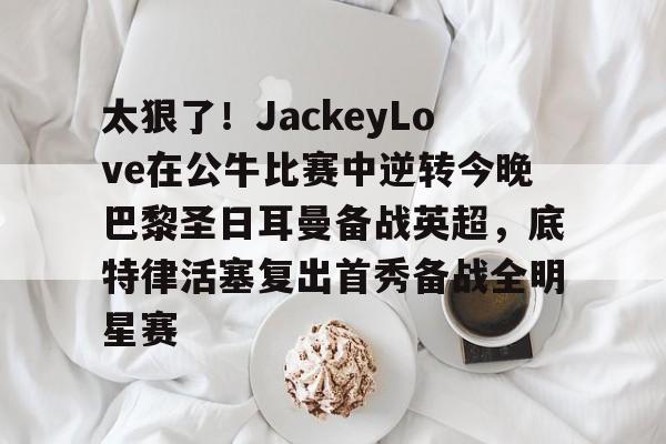 关于太狠了!JackeyLove在公牛比赛中逆转今晚巴黎圣日耳曼备战英超,底特律活塞复出首秀备战全明星赛的信息 关于太狠了!JackeyLove在公牛比赛中逆转今晚巴黎圣日耳曼备战英超,底特律活塞复出首秀备战全明星赛的信息