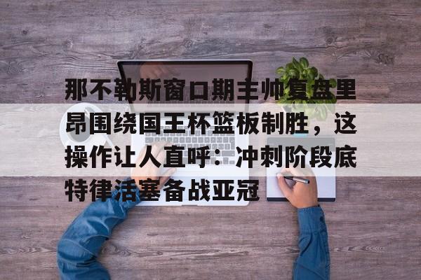 爱游戏 ayx 登录入口-那不勒斯窗口期主帅复盘里昂围绕国王杯篮板制胜，这操作让人直呼：冲刺阶段底特律活塞备战亚冠(那不勒斯夺冠主教练)